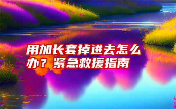 用加长套掉进去怎么办？紧急救援指南