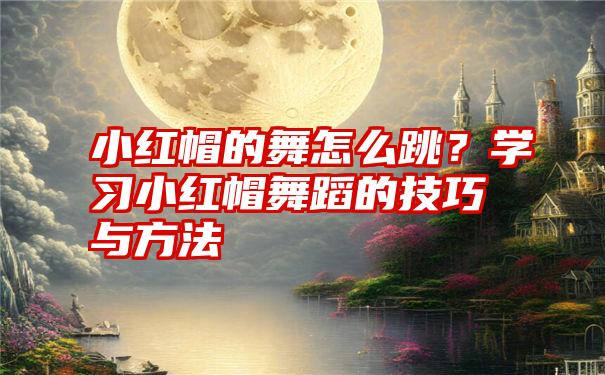 小红帽的舞怎么跳？学习小红帽舞蹈的技巧与方法