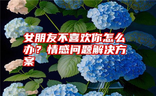 女朋友不喜欢你怎么办？情感问题解决方案