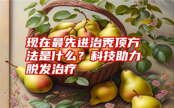 现在最先进治秃顶方法是什么？科技助力脱发治疗