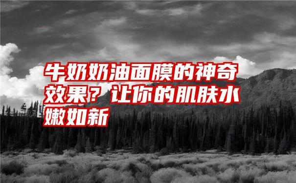 牛奶奶油面膜的神奇效果？让你的肌肤水嫩如新