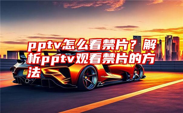 pptv怎么看禁片？解析pptv观看禁片的方法