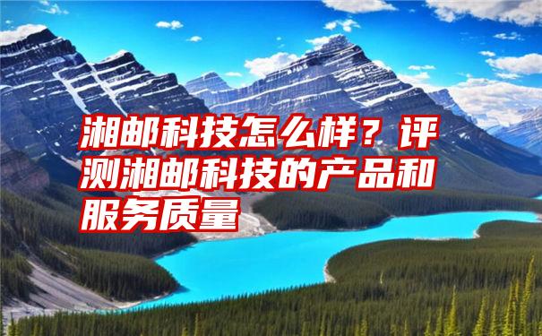 湘邮科技怎么样？评测湘邮科技的产品和服务质量