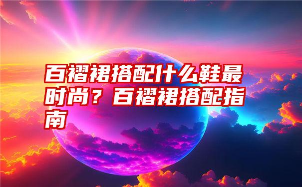 百褶裙搭配什么鞋最时尚？百褶裙搭配指南