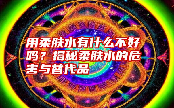 用柔肤水有什么不好吗？揭秘柔肤水的危害与替代品