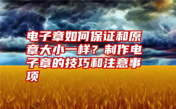 电子章如何保证和原章大小一样？制作电子章的技巧和注意事项