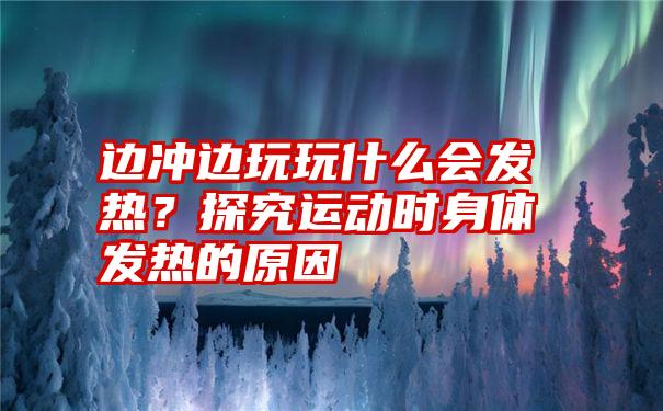 边冲边玩玩什么会发热？探究运动时身体发热的原因