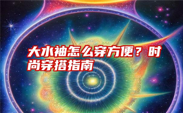 大水袖怎么穿方便？时尚穿搭指南