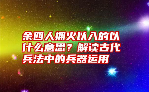 余四人拥火以入的以什么意思？解读古代兵法中的兵器运用