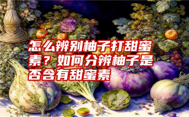 怎么辨别柚子打甜蜜素？如何分辨柚子是否含有甜蜜素