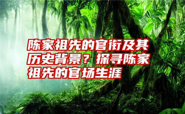 陈家祖先的官衔及其历史背景？探寻陈家祖先的官场生涯