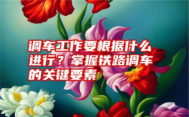 调车工作要根据什么进行？掌握铁路调车的关键要素