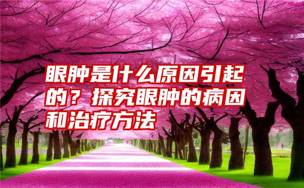 眼肿是什么原因引起的？探究眼肿的病因和治疗方法