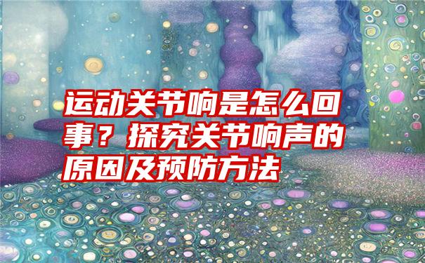 运动关节响是怎么回事？探究关节响声的原因及预防方法