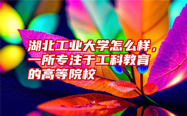 湖北工业大学怎么样，一所专注于工科教育的高等院校