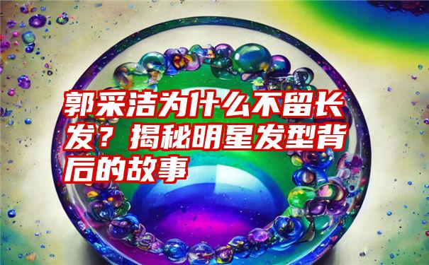 郭采洁为什么不留长发？揭秘明星发型背后的故事