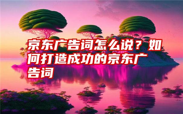 京东广告词怎么说？如何打造成功的京东广告词