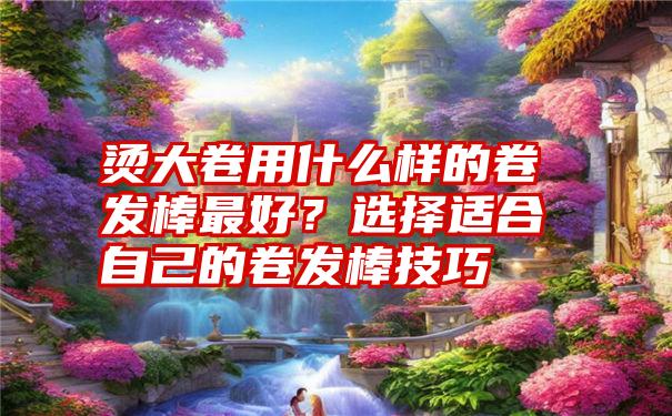 烫大卷用什么样的卷发棒最好？选择适合自己的卷发棒技巧