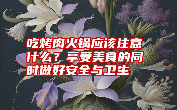 吃烤肉火锅应该注意什么？享受美食的同时做好安全与卫生