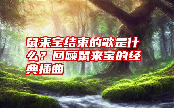 鼠来宝结束的歌是什么？回顾鼠来宝的经典插曲