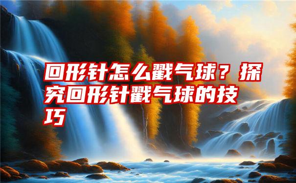 回形针怎么戳气球？探究回形针戳气球的技巧