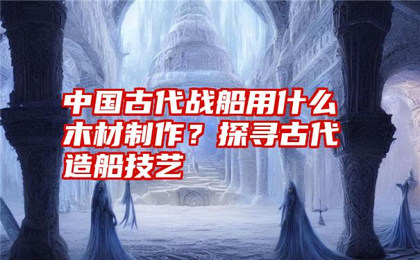 中国古代战船用什么木材制作？探寻古代造船技艺