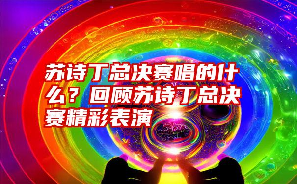 苏诗丁总决赛唱的什么？回顾苏诗丁总决赛精彩表演