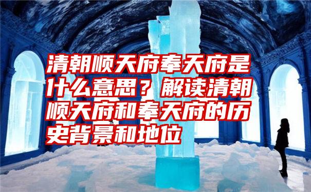 清朝顺天府奉天府是什么意思？解读清朝顺天府和奉天府的历史背景和地位