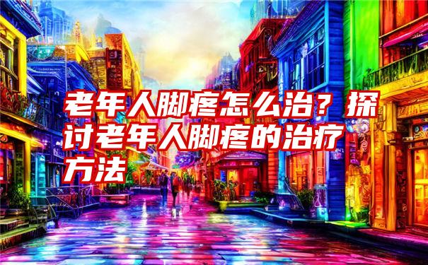 老年人脚疼怎么治？探讨老年人脚疼的治疗方法