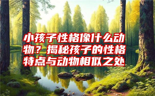 小孩子性格像什么动物？揭秘孩子的性格特点与动物相似之处