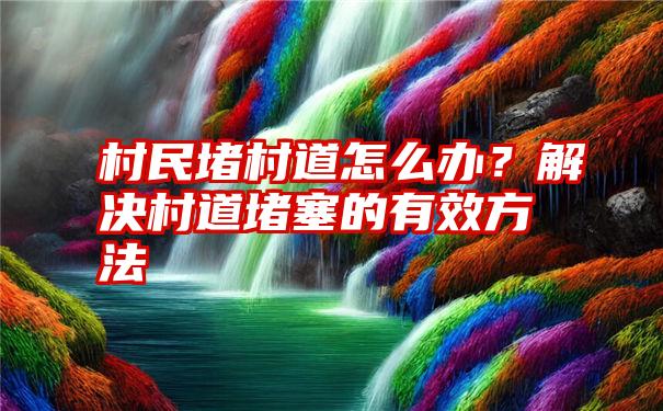 村民堵村道怎么办？解决村道堵塞的有效方法