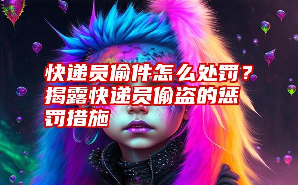 快递员偷件怎么处罚？揭露快递员偷盗的惩罚措施