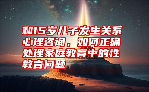 和15岁儿子发生关系心理咨询，如何正确处理家庭教育中的性教育问题