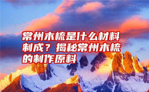 常州木梳是什么材料制成？揭秘常州木梳的制作原料