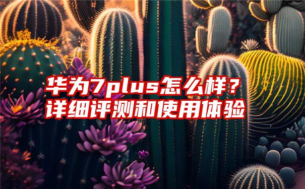 华为7plus怎么样？详细评测和使用体验