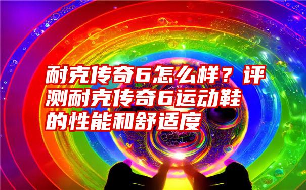 耐克传奇6怎么样？评测耐克传奇6运动鞋的性能和舒适度