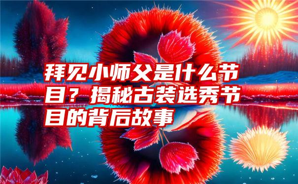 拜见小师父是什么节目？揭秘古装选秀节目的背后故事