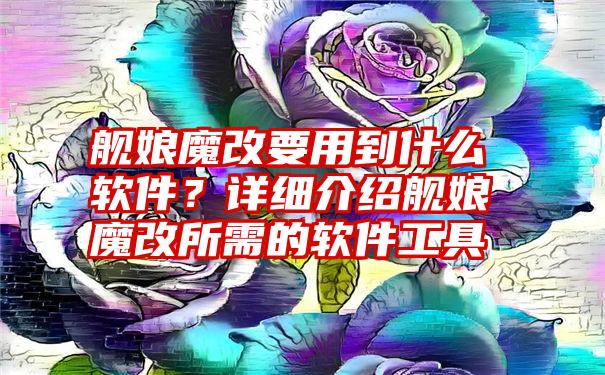 舰娘魔改要用到什么软件？详细介绍舰娘魔改所需的软件工具