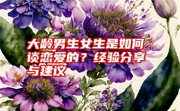 大龄男生女生是如何谈恋爱的？经验分享与建议