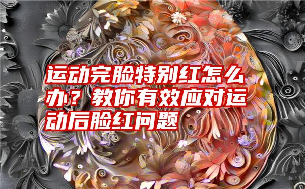 运动完脸特别红怎么办？教你有效应对运动后脸红问题