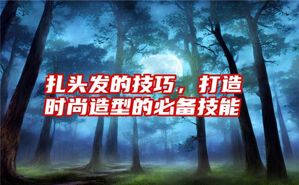 扎头发的技巧，打造时尚造型的必备技能