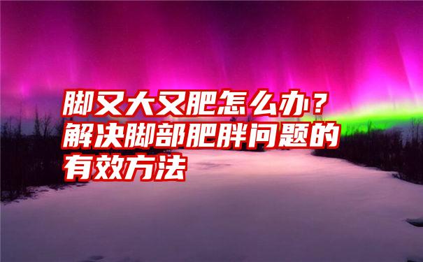 脚又大又肥怎么办？解决脚部肥胖问题的有效方法