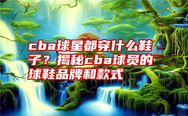 cba球星都穿什么鞋子？揭秘cba球员的球鞋品牌和款式