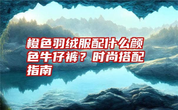 橙色羽绒服配什么颜色牛仔裤？时尚搭配指南