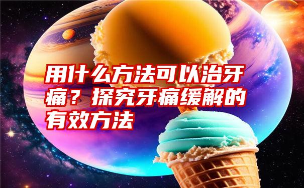 用什么方法可以治牙痛？探究牙痛缓解的有效方法