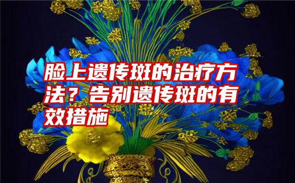 脸上遗传斑的治疗方法？告别遗传斑的有效措施