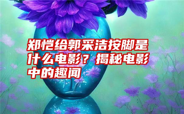 郑恺给郭采洁按脚是什么电影？揭秘电影中的趣闻