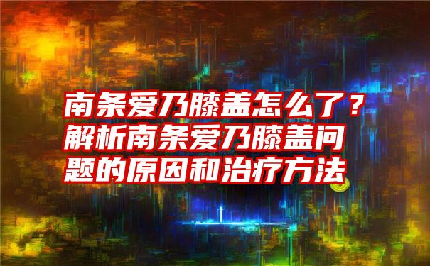 南条爱乃膝盖怎么了？解析南条爱乃膝盖问题的原因和治疗方法