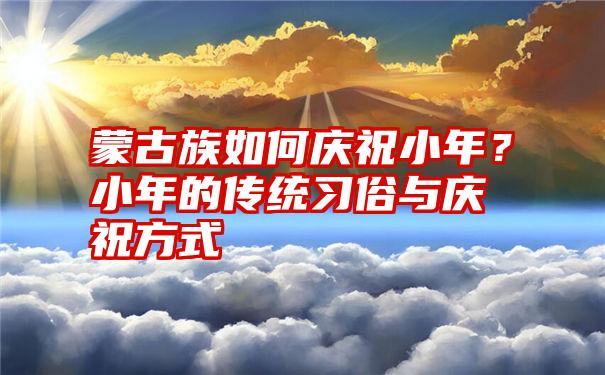 蒙古族如何庆祝小年？小年的传统习俗与庆祝方式