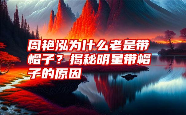 周艳泓为什么老是带帽子？揭秘明星带帽子的原因